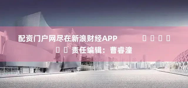 配资门户网尽在新浪财经APP            						责任编辑：曹睿潼