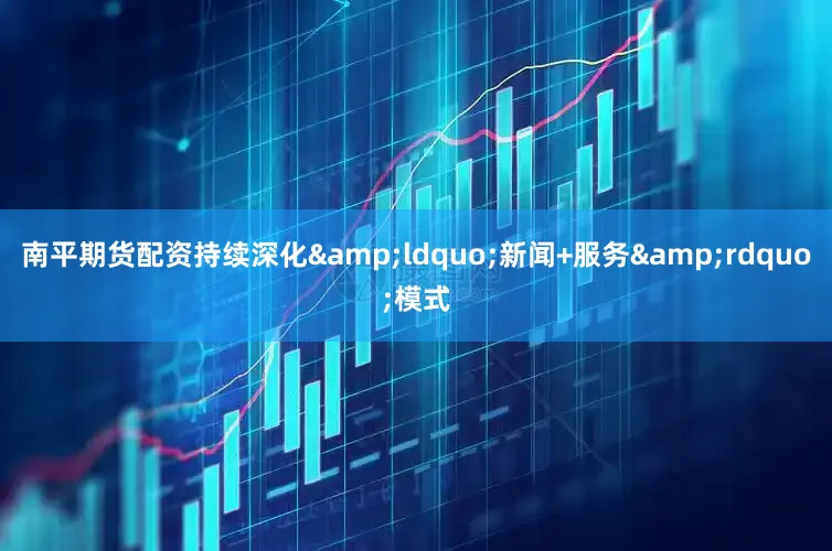 南平期货配资持续深化&ldquo;新闻+服务&rdquo;模式