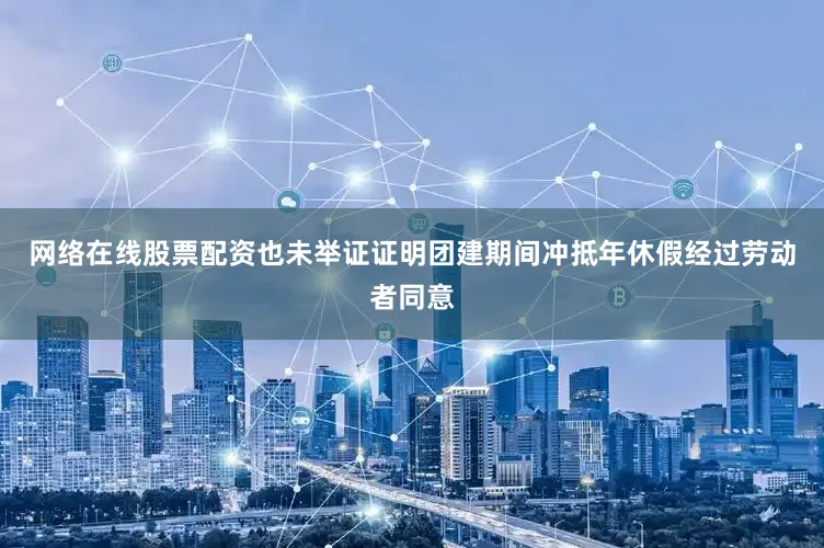 网络在线股票配资也未举证证明团建期间冲抵年休假经过劳动者同意
