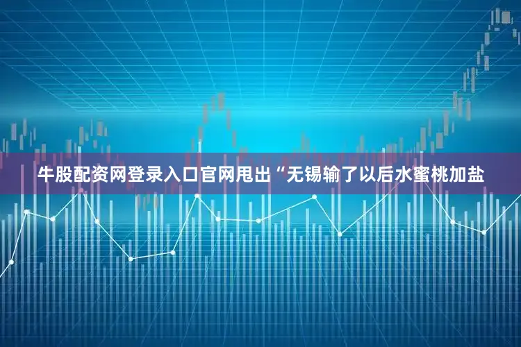 牛股配资网登录入口官网甩出“无锡输了以后水蜜桃加盐