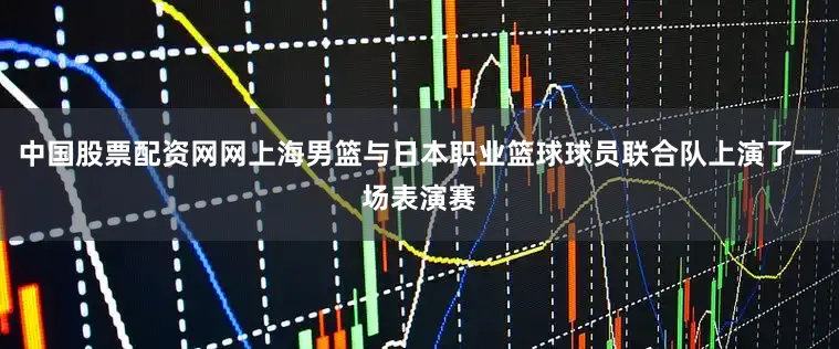 中国股票配资网网上海男篮与日本职业篮球球员联合队上演了一场表演赛