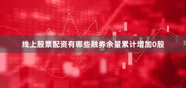 线上股票配资有哪些融券余量累计增加0股